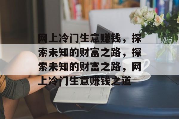 网上冷门生意赚钱，探索未知的财富之路，探索未知的财富之路，网上冷门生意赚钱之道