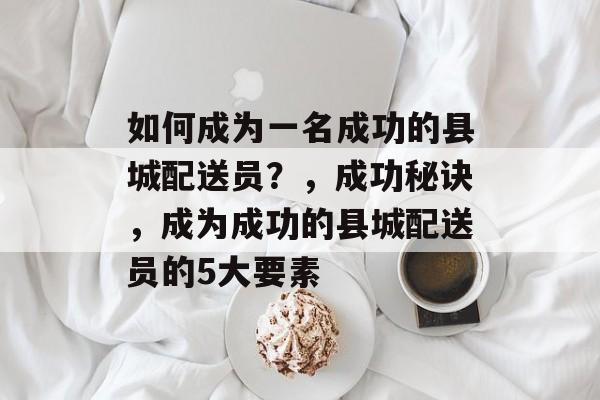 如何成为一名成功的县城配送员?,成功秘诀,成为成功的县城配送员的5大要素 如何成为一名成功的县城配送员?,成功秘诀,成为成功的县城配送员的5大要素