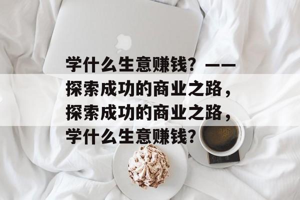 学什么生意赚钱?——探索成功的商业之路,探索成功的商业之路,学什么生意赚钱? 学什么生意赚钱?——探索成功的商业之路,探索成功的商业之路,学什么生意赚钱?