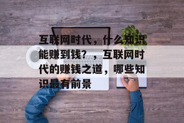 互联网时代，什么知识能赚到钱？，互联网时代的赚钱之道，哪些知识最有前景