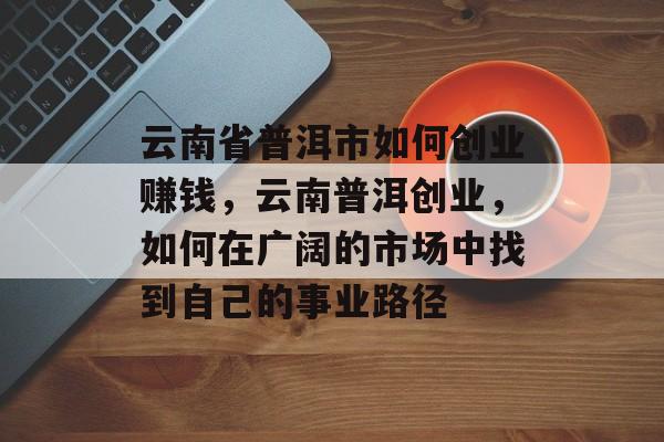 云南省普洱市如何创业赚钱,云南普洱创业,如何在广阔的市场中找到自己的事业路径 云南省普洱市如何创业赚钱,云南普洱创业,如何在广阔的市场中找到自己的事业路径