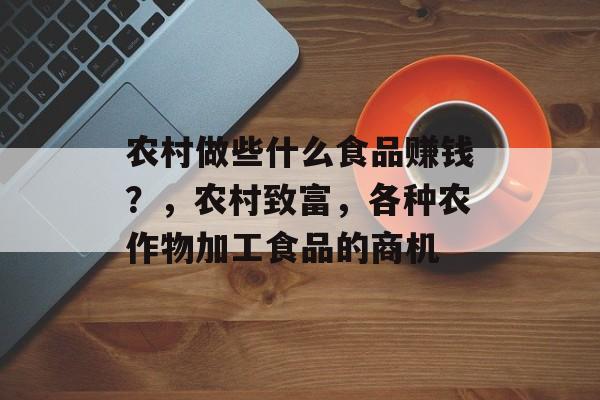 农村做些什么食品赚钱？，农村致富，各种农作物加工食品的商机