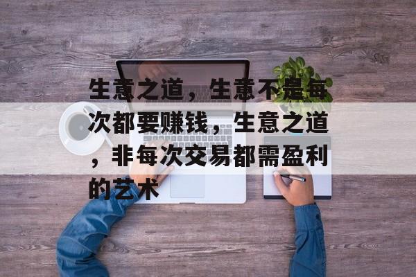 生意之道,生意不是每次都要赚钱,生意之道,非每次交易都需盈利的艺术 生意之道,生意不是每次都要赚钱,生意之道,非每次交易都需盈利的艺术