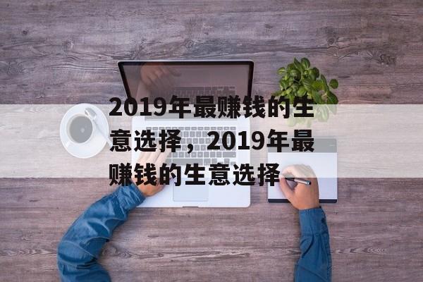 2019年最赚钱的生意选择,2019年最赚钱的生意选择 2019年最赚钱的生意选择,2019年最赚钱的生意选择