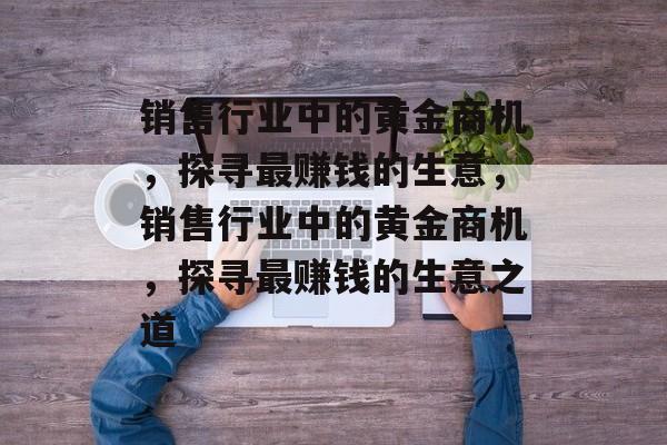 销售行业中的黄金商机,探寻最赚钱的生意,销售行业中的黄金商机,探寻最赚钱的生意之道 销售行业中的黄金商机,探寻最赚钱的生意,销售行业中的黄金商机,探寻最赚钱的生意之道