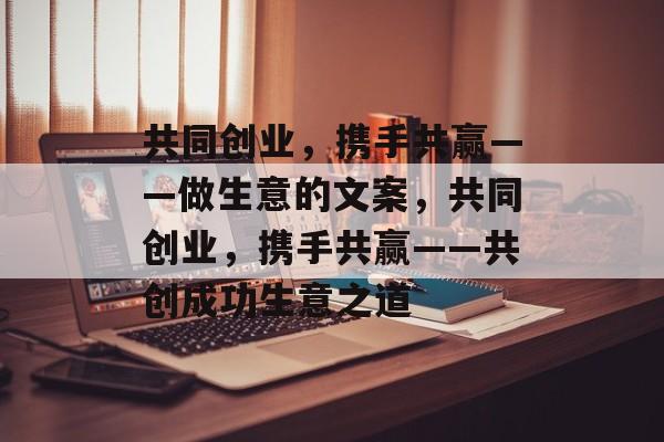 共同创业,携手共赢——做生意的文案,共同创业,携手共赢——共创成功生意之道 共同创业,携手共赢——做生意的文案,共同创业,携手共赢——共创成功生意之道