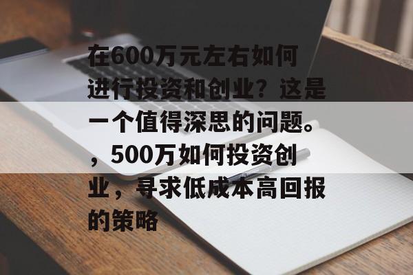 在600万元左右如何进行投资和创业?这是一个值得深思的问题。,500万如何投资创业,寻求低成本高回报的策略 在600万元左右如何进行投资和创业?这是一个值得深思的问题。,500万如何投资创业,寻求低成本高回报的策略