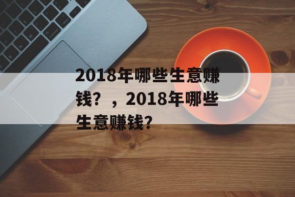 2018年哪些生意赚钱?,2018年哪些生意赚钱? 2018年哪些生意赚钱?,2018年哪些生意赚钱?