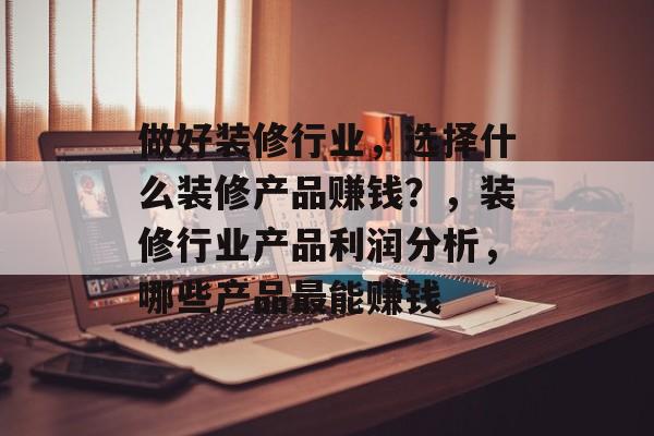做好装修行业,选择什么装修产品赚钱?,装修行业产品利润分析,哪些产品最能赚钱 做好装修行业,选择什么装修产品赚钱?,装修行业产品利润分析,哪些产品最能赚钱