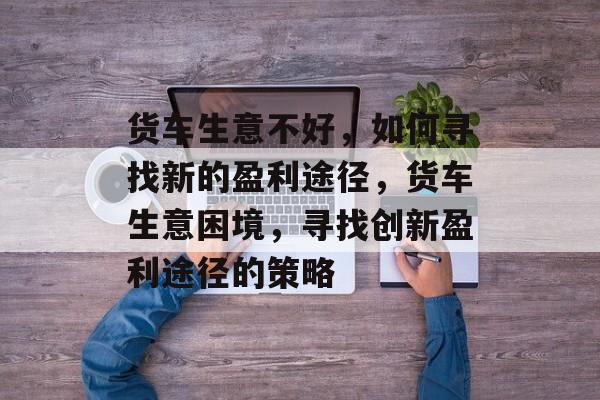 货车生意不好,如何寻找新的盈利途径,货车生意困境,寻找创新盈利途径的策略 货车生意不好,如何寻找新的盈利途径,货车生意困境,寻找创新盈利途径的策略