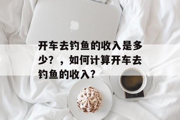 开车去钓鱼的收入是多少?,如何计算开车去钓鱼的收入? 开车去钓鱼的收入是多少?,如何计算开车去钓鱼的收入?