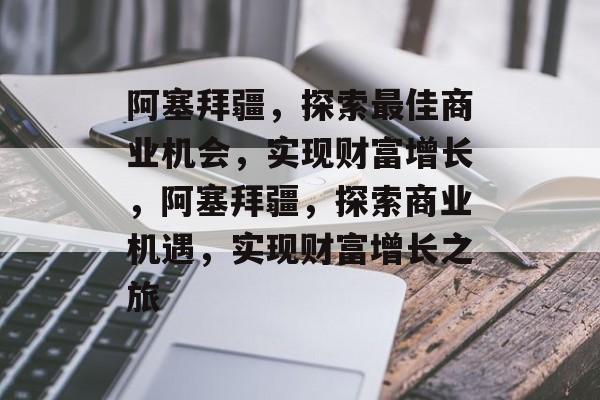 阿塞拜疆,探索最佳商业机会,实现财富增长,阿塞拜疆,探索商业机遇,实现财富增长之旅 阿塞拜疆,探索最佳商业机会,实现财富增长,阿塞拜疆,探索商业机遇,实现财富增长之旅