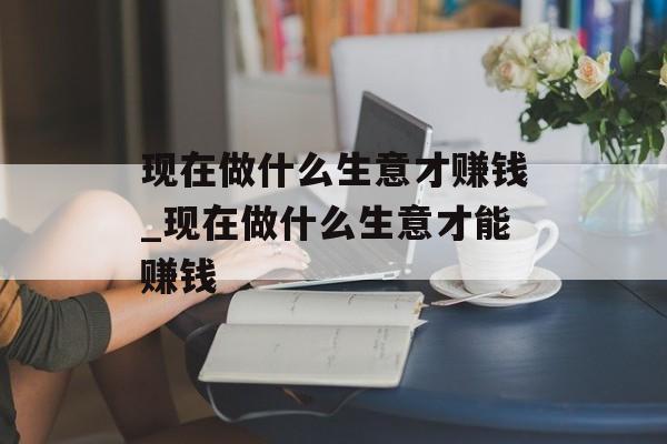 现在做什么生意才赚钱_现在做什么生意才能赚钱 现在做什么生意才赚钱_现在做什么生意才能赚钱