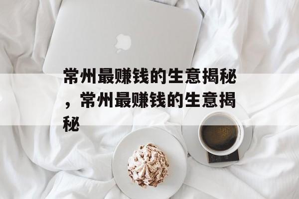 常州最赚钱的生意揭秘，常州最赚钱的生意揭秘
