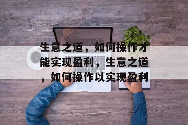 生意之道,如何操作才能实现盈利,生意之道,如何操作以实现盈利 生意之道,如何操作才能实现盈利,生意之道,如何操作以实现盈利
