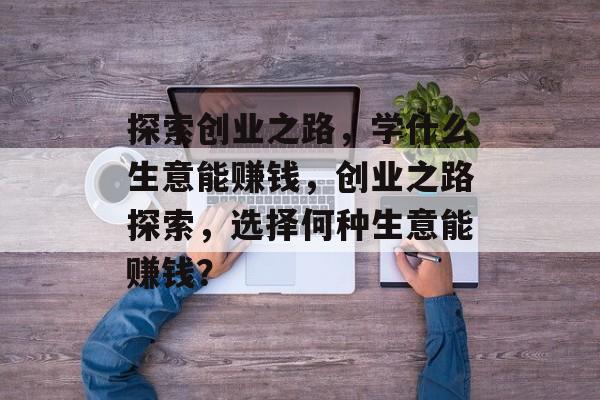 探索创业之路,学什么生意能赚钱,创业之路探索,选择何种生意能赚钱? 探索创业之路,学什么生意能赚钱,创业之路探索,选择何种生意能赚钱?
