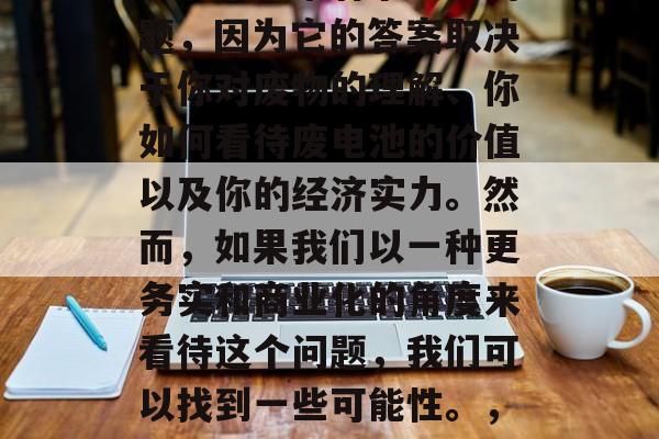 废电池做什么赚钱?这是一个非常有争议的问题,因为它的答案取决于你对废物的理解、你如何看待废电池的价值以及你的经济实力。然而,如果我们以一种更务实和商业化的角度来看待这个问题,我们可以找到一些可能性。,废电池如何赚钱,一种商业化视角的探讨 废电池做什么赚钱?这是一个非常有争议的问题,因为它的答案取决于你对废物的理解、你如何看待废电池的价值以及你的经济实力。然而,如果我们以一种更务实和商业化的角度来看待这个问题,我们可以找到一些可能性。,废电池如何赚钱,一种商业化视角的探讨