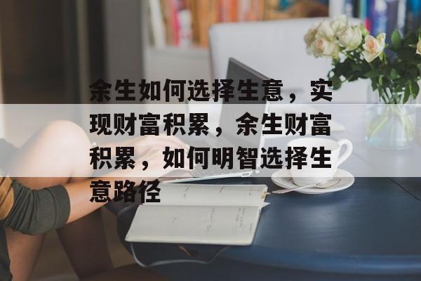 余生如何选择生意,实现财富积累,余生财富积累,如何明智选择生意路径 余生如何选择生意,实现财富积累,余生财富积累,如何明智选择生意路径