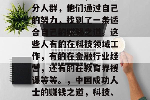 在中国社会中,有一部分人群,他们通过自己的努力,找到了一条适合自己的赚钱之道。这些人有的在科技领域工作,有的在金融行业经营,还有的在教育界授课等等。,中国成功人士的赚钱之道,科技、金融或教育各有千秋 在中国社会中,有一部分人群,他们通过自己的努力,找到了一条适合自己的赚钱之道。这些人有的在科技领域工作,有的在金融行业经营,还有的在教育界授课等等。,中国成功人士的赚钱之道,科技、金融或教育各有千秋