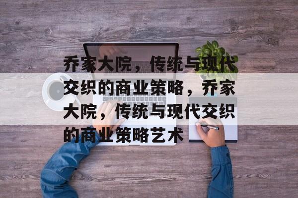 乔家大院,传统与现代交织的商业策略,乔家大院,传统与现代交织的商业策略艺术 乔家大院,传统与现代交织的商业策略,乔家大院,传统与现代交织的商业策略艺术