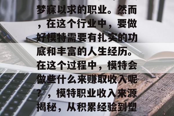 模特行业一直是许多人梦寐以求的职业。然而,在这个行业中,要做好模特需要有扎实的功底和丰富的人生经历。在这个过程中,模特会做些什么来赚取收入呢?,模特职业收入来源揭秘,从积累经验到塑造形象的全貌 模特行业一直是许多人梦寐以求的职业。然而,在这个行业中,要做好模特需要有扎实的功底和丰富的人生经历。在这个过程中,模特会做些什么来赚取收入呢?,模特职业收入来源揭秘,从积累经验到塑造形象的全貌