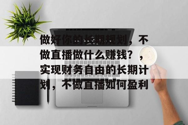 做好你的长期规划，不做直播做什么赚钱？，实现财务自由的长期计划，不做直播如何盈利
