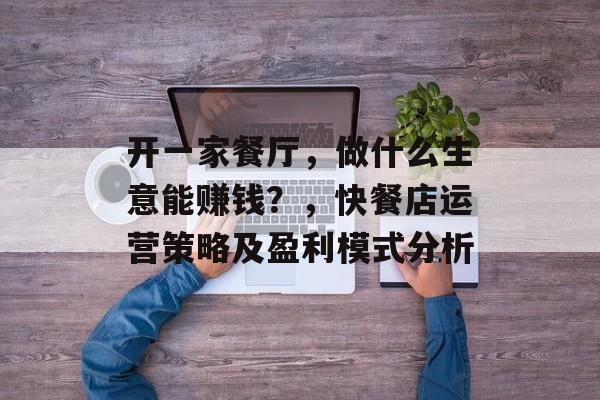 开一家餐厅,做什么生意能赚钱?,快餐店运营策略及盈利模式分析 开一家餐厅,做什么生意能赚钱?,快餐店运营策略及盈利模式分析