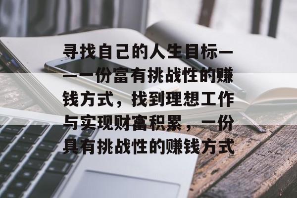 寻找自己的人生目标——一份富有挑战性的赚钱方式,找到理想工作与实现财富积累,一份具有挑战性的赚钱方式 寻找自己的人生目标——一份富有挑战性的赚钱方式,找到理想工作与实现财富积累,一份具有挑战性的赚钱方式