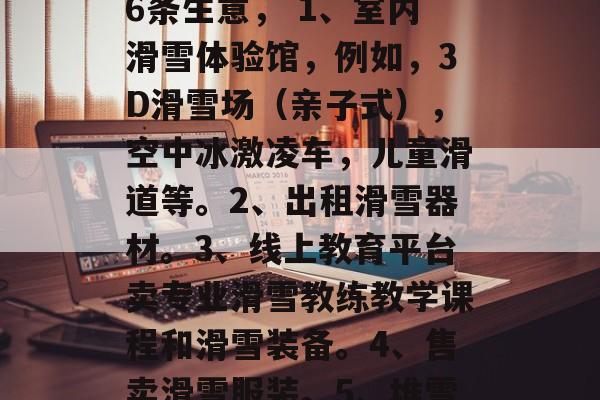 下雪做什么生意赚钱,雪上加霜!室内冰雪乐园运营可以尝试以下这6条生意, 1、室内滑雪体验馆,例如,3D滑雪场(亲子式),空中冰激凌车,儿童滑道等。2、出租滑雪器材。3、线上教育平台卖专业滑雪教练教学课程和滑雪装备。4、售卖滑雪服装。5、堆雪人与售卖雪雕出售。6、临时运营商业活动如策划举办企划活动 下雪做什么生意赚钱,雪上加霜!室内冰雪乐园运营可以尝试以下这6条生意, 1、室内滑雪体验馆,例如,3D滑雪场(亲子式),空中冰激凌车,儿童滑道等。2、出租滑雪器材。3、线上教育平台卖专业滑雪教练教学课程和滑雪装备。4、售卖滑雪服装。5、堆雪人与售卖雪雕出售。6、临时运营商业活动如策划举办企划活动