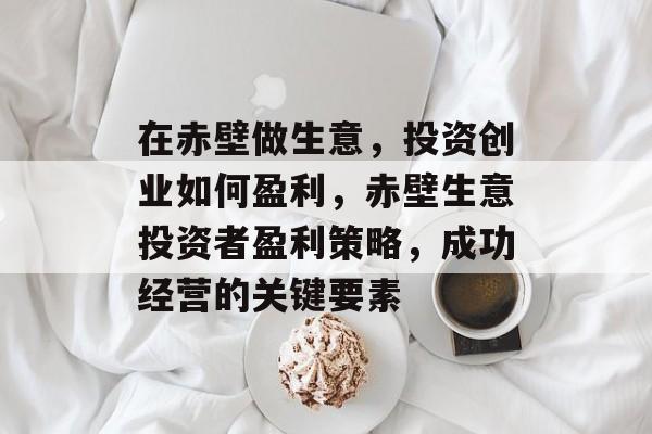 在赤壁做生意,投资创业如何盈利,赤壁生意投资者盈利策略,成功经营的关键要素 在赤壁做生意,投资创业如何盈利,赤壁生意投资者盈利策略,成功经营的关键要素