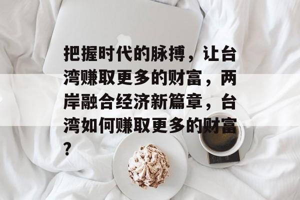 把握时代的脉搏，让台湾赚取更多的财富，两岸融合经济新篇章，台湾如何赚取更多的财富?