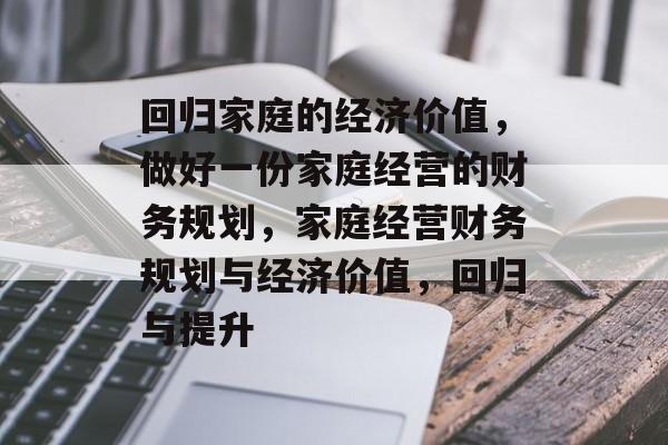 回归家庭的经济价值,做好一份家庭经营的财务规划,家庭经营财务规划与经济价值,回归与提升 回归家庭的经济价值,做好一份家庭经营的财务规划,家庭经营财务规划与经济价值,回归与提升