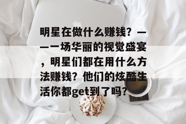 明星在做什么赚钱?——一场华丽的视觉盛宴,明星们都在用什么方法赚钱?他们的炫酷生活你都get到了吗? 明星在做什么赚钱?——一场华丽的视觉盛宴,明星们都在用什么方法赚钱?他们的炫酷生活你都get到了吗?