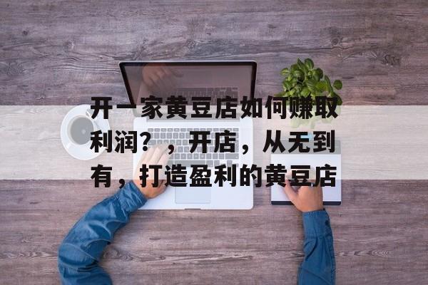 开一家黄豆店如何赚取利润?,开店,从无到有,打造盈利的黄豆店 开一家黄豆店如何赚取利润?,开店,从无到有,打造盈利的黄豆店