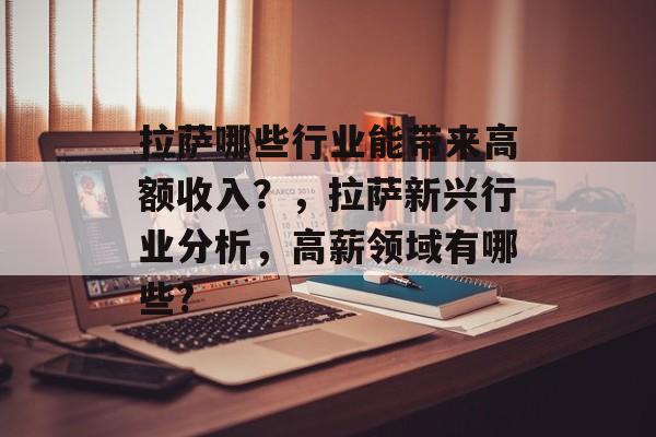 拉萨哪些行业能带来高额收入?,拉萨新兴行业分析,高薪领域有哪些? 拉萨哪些行业能带来高额收入?,拉萨新兴行业分析,高薪领域有哪些?