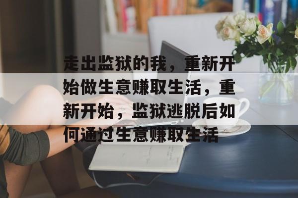 走出监狱的我,重新开始做生意赚取生活,重新开始,监狱逃脱后如何通过生意赚取生活 走出监狱的我,重新开始做生意赚取生活,重新开始,监狱逃脱后如何通过生意赚取生活