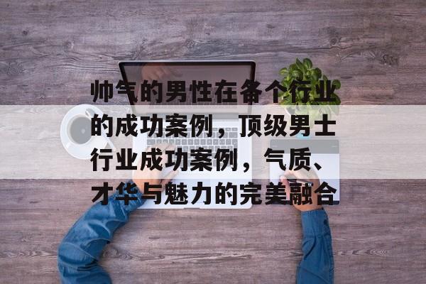 帅气的男性在各个行业的成功案例,顶级男士行业成功案例,气质、才华与魅力的完美融合 帅气的男性在各个行业的成功案例,顶级男士行业成功案例,气质、才华与魅力的完美融合