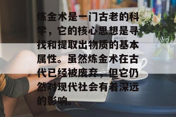 炼金术是一门古老的科学,它的核心思想是寻找和提取出物质的基本属性。虽然炼金术在古代已经被废弃,但它仍然对现代社会有着深远的影响。 炼金术是一门古老的科学,它的核心思想是寻找和提取出物质的基本属性。虽然炼金术在古代已经被废弃,但它仍然对现代社会有着深远的影响。