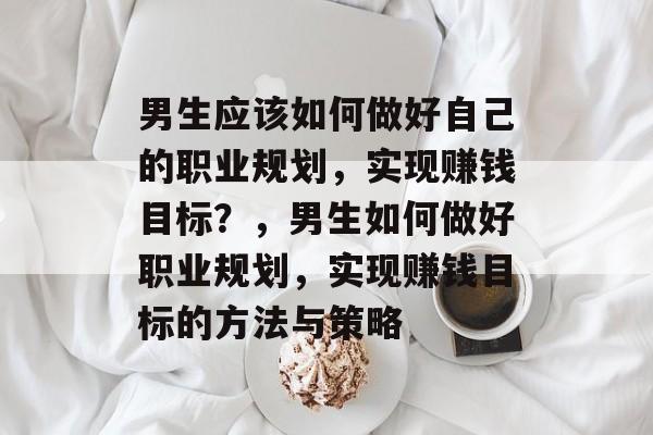 男生应该如何做好自己的职业规划,实现赚钱目标?,男生如何做好职业规划,实现赚钱目标的方法与策略 男生应该如何做好自己的职业规划,实现赚钱目标?,男生如何做好职业规划,实现赚钱目标的方法与策略