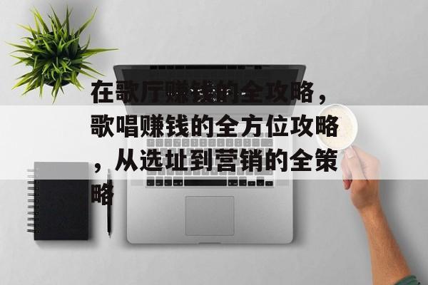 在歌厅赚钱的全攻略,歌唱赚钱的全方位攻略,从选址到营销的全策略 在歌厅赚钱的全攻略,歌唱赚钱的全方位攻略,从选址到营销的全策略
