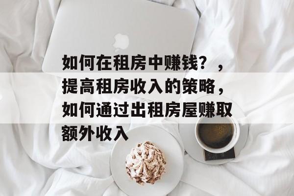 如何在租房中赚钱？，提高租房收入的策略，如何通过出租房屋赚取额外收入