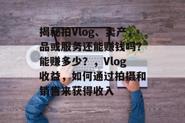 揭秘拍Vlog、卖产品或服务还能赚钱吗？能赚多少？，Vlog收益，如何通过拍摄和销售来获得收入