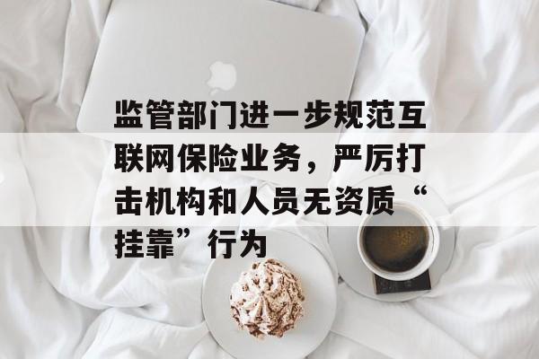 监管部门进一步规范互联网保险业务,严厉打击机构和人员无资质“挂靠”行为 监管部门进一步规范互联网保险业务,严厉打击机构和人员无资质“挂靠”行为