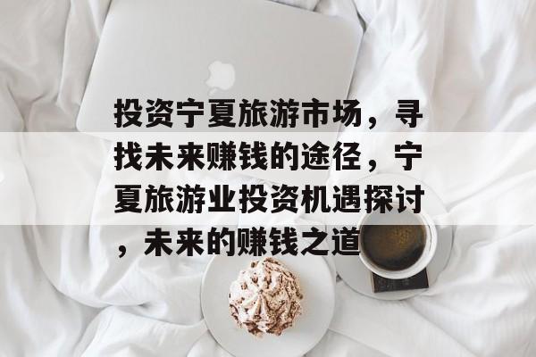 投资宁夏旅游市场,寻找未来赚钱的途径,宁夏旅游业投资机遇探讨,未来的赚钱之道 投资宁夏旅游市场,寻找未来赚钱的途径,宁夏旅游业投资机遇探讨,未来的赚钱之道