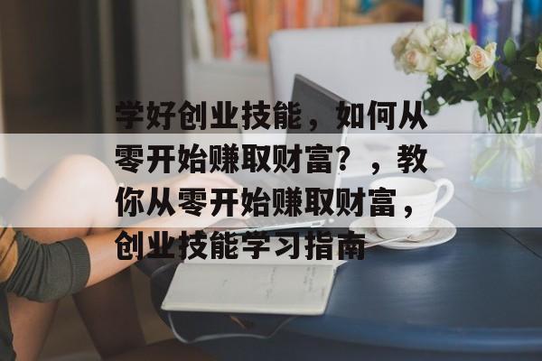 学好创业技能,如何从零开始赚取财富?,教你从零开始赚取财富,创业技能学习指南 学好创业技能,如何从零开始赚取财富?,教你从零开始赚取财富,创业技能学习指南