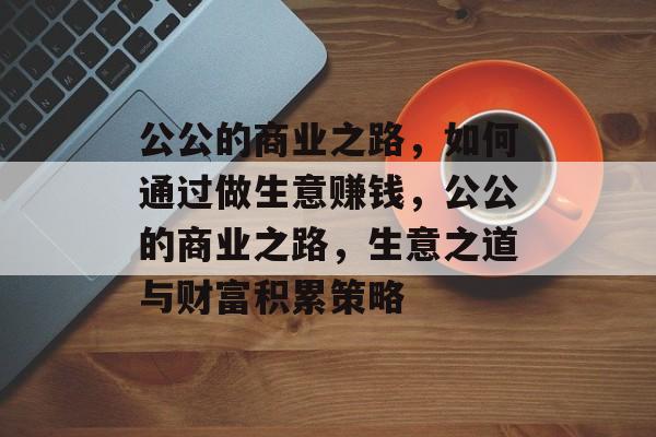 公公的商业之路,如何通过做生意赚钱,公公的商业之路,生意之道与财富积累策略 公公的商业之路,如何通过做生意赚钱,公公的商业之路,生意之道与财富积累策略