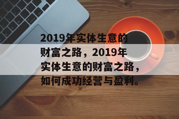 2019年实体生意的财富之路,2019年实体生意的财富之路,如何成功经营与盈利。 2019年实体生意的财富之路,2019年实体生意的财富之路,如何成功经营与盈利。