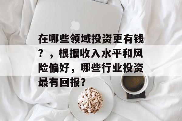 在哪些领域投资更有钱？，根据收入水平和风险偏好，哪些行业投资最有回报？