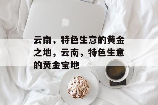 云南,特色生意的黄金之地,云南,特色生意的黄金宝地 云南,特色生意的黄金之地,云南,特色生意的黄金宝地