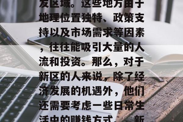 新区一般指的是新兴的区域或者是新的土地开发区域。这些地方由于地理位置独特、政策支持以及市场需求等因素,往往能吸引大量的人流和投资。那么,对于新区的人来说,除了经济发展的机遇外,他们还需要考虑一些日常生活中的赚钱方式。,新区如何获得日常生活的盈利? 新区一般指的是新兴的区域或者是新的土地开发区域。这些地方由于地理位置独特、政策支持以及市场需求等因素,往往能吸引大量的人流和投资。那么,对于新区的人来说,除了经济发展的机遇外,他们还需要考虑一些日常生活中的赚钱方式。,新区如何获得日常生活的盈利?